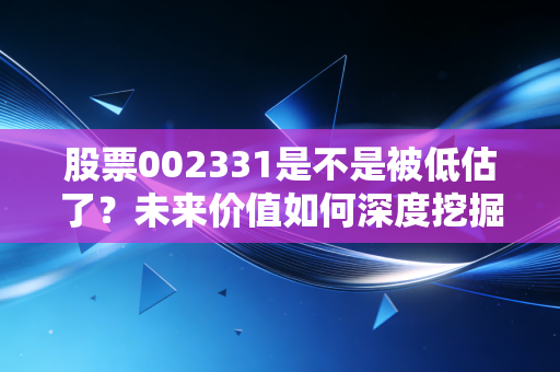 股票002331是不是被低估了?未来价值如何深度挖掘?