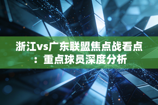 浙江vs广东联盟焦点战看点：重点球员深度分析
