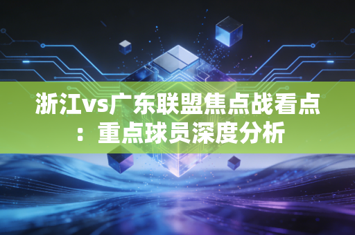 浙江vs广东联盟焦点战看点：重点球员深度分析