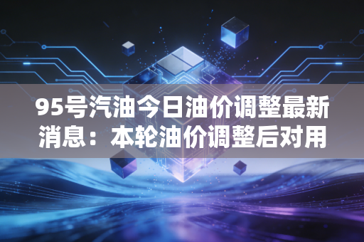 95号汽油今日油价调整最新消息：本轮油价调整后对用车影响大吗