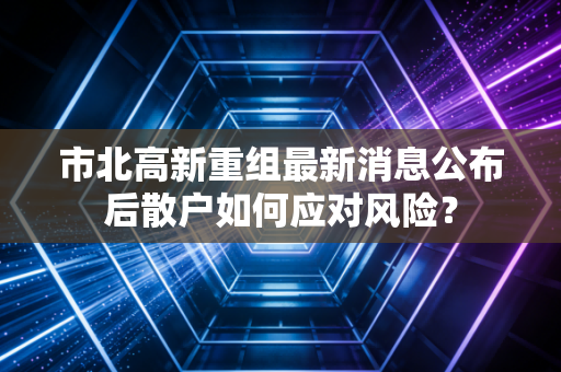 市北高新重组最新消息公布后散户如何应对风险？
