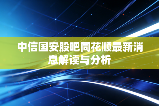 中信国安股吧同花顺最新消息解读与分析