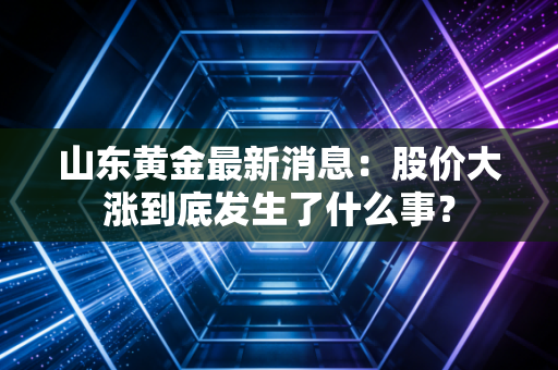 山东黄金最新消息：股价大涨到底发生了什么事？