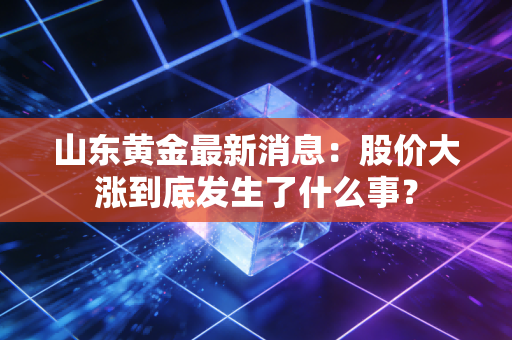 山东黄金最新消息：股价大涨到底发生了什么事？