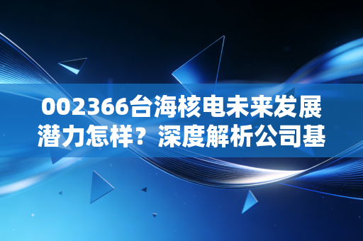 002366台海核电未来发展潜力怎样？深度解析公司基本面！