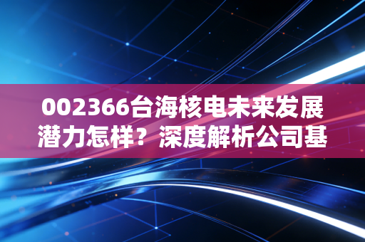 002366台海核电未来发展潜力怎样？深度解析公司基本面！