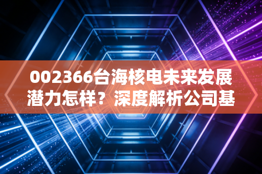 002366台海核电未来发展潜力怎样？深度解析公司基本面！