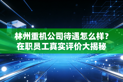 林州重机公司待遇怎么样？在职员工真实评价大揭秘
