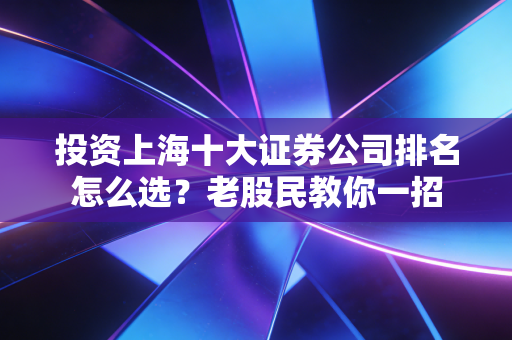 投资上海十大证券公司排名怎么选？老股民教你一招