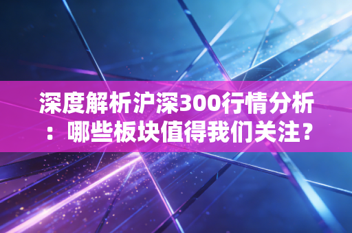 深度解析沪深300行情分析：哪些板块值得我们关注？