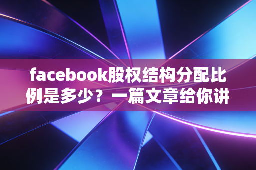 facebook股权结构分配比例是多少？一篇文章给你讲清楚