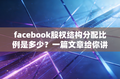 facebook股权结构分配比例是多少？一篇文章给你讲清楚