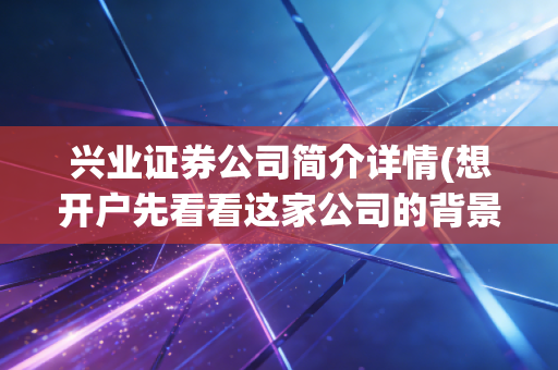 兴业证券公司简介详情(想开户先看看这家公司的背景)