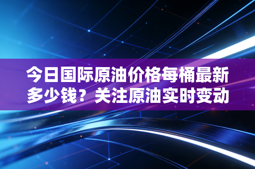 今日国际原油价格每桶最新多少钱？关注原油实时变动
