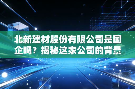 北新建材股份有限公司是国企吗？揭秘这家公司的背景！