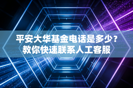 平安大华基金电话是多少？教你快速联系人工客服