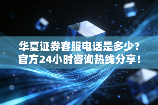 华夏证券客服电话是多少？官方24小时咨询热线分享！
