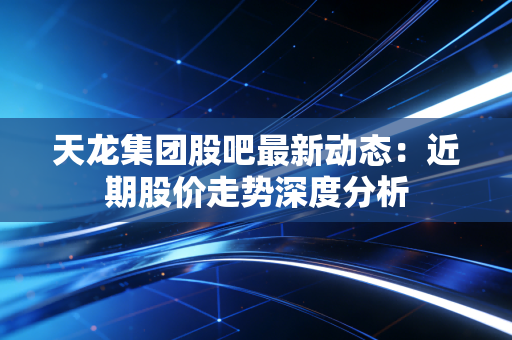 天龙集团股吧最新动态：近期股价走势深度分析