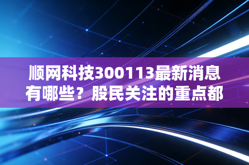 顺网科技300113最新消息有哪些？股民关注的重点都在这