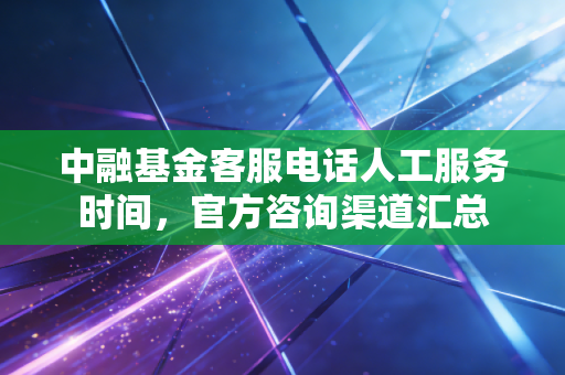 中融基金客服电话人工服务时间,官方咨询渠道汇总