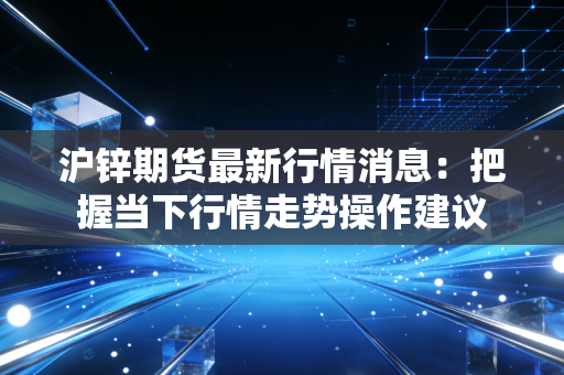 沪锌期货最新行情消息：把握当下行情走势操作建议