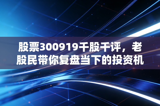 股票300919千股千评，老股民带你复盘当下的投资机会！