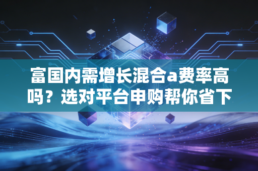 富国内需增长混合a费率高吗？选对平台申购帮你省下不少钱！