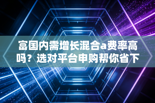富国内需增长混合a费率高吗？选对平台申购帮你省下不少钱！