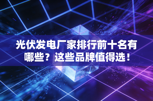 光伏发电厂家排行前十名有哪些？这些品牌值得选！