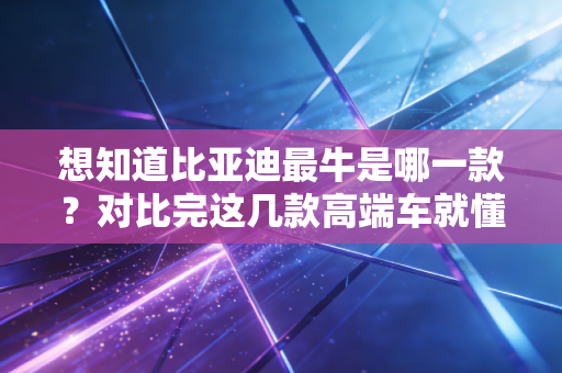 想知道比亚迪最牛是哪一款？对比完这几款高端车就懂了