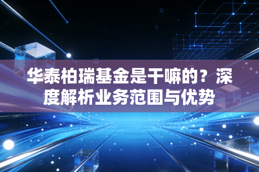 华泰柏瑞基金是干嘛的？深度解析业务范围与优势