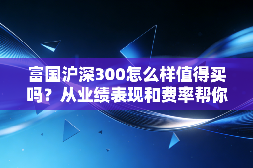 富国沪深300怎么样值得买吗？从业绩表现和费率帮你分析