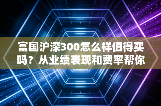 富国沪深300怎么样值得买吗？从业绩表现和费率帮你分析