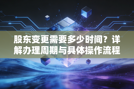 股东变更需要多少时间？详解办理周期与具体操作流程！