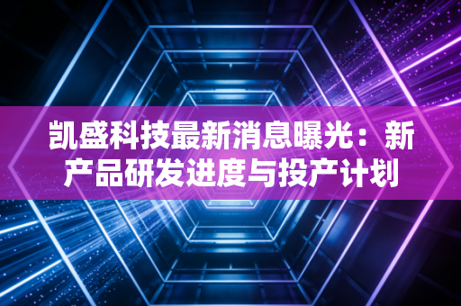 凯盛科技最新消息曝光：新产品研发进度与投产计划