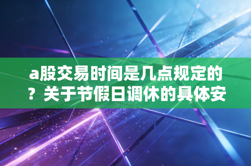a股交易时间是几点规定的？关于节假日调休的具体安排建议