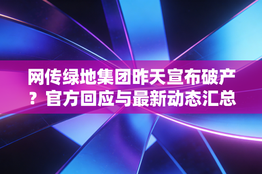网传绿地集团昨天宣布破产？官方回应与最新动态汇总！