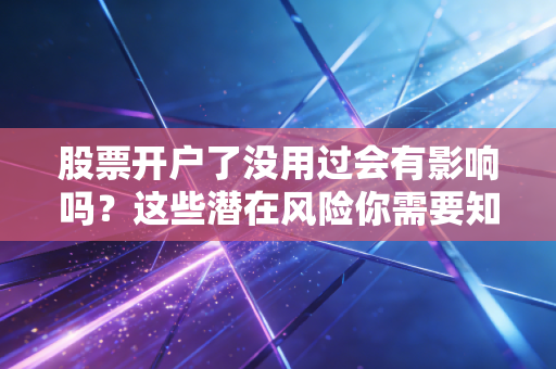 股票开户了没用过会有影响吗？这些潜在风险你需要知道！