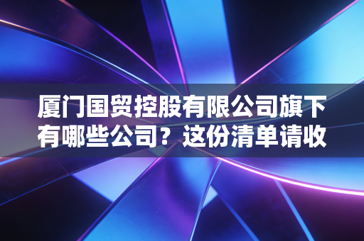 厦门国贸控股有限公司旗下有哪些公司？这份清单请收好！