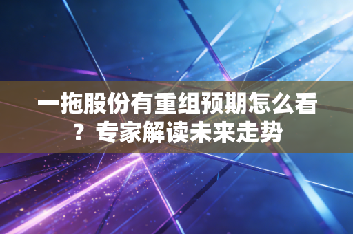 一拖股份有重组预期怎么看？专家解读未来走势