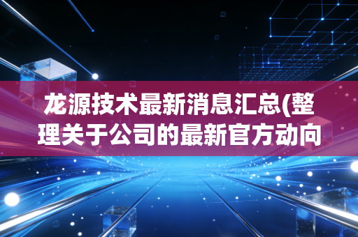 龙源技术最新消息汇总(整理关于公司的最新官方动向)