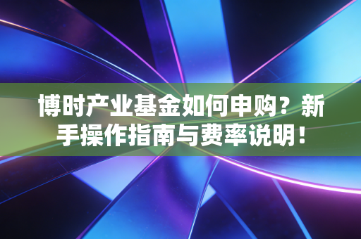 博时产业基金如何申购？新手操作指南与费率说明！