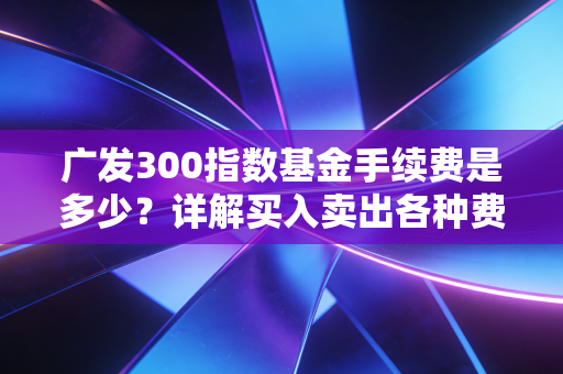 广发300指数基金手续费是多少？详解买入卖出各种费用