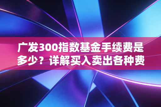 广发300指数基金手续费是多少？详解买入卖出各种费用
