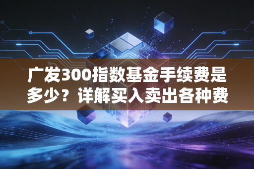 广发300指数基金手续费是多少？详解买入卖出各种费用