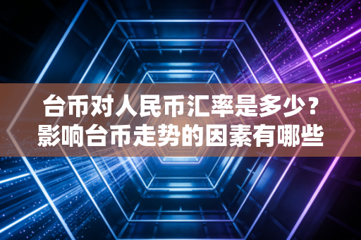 台币对人民币汇率是多少？影响台币走势的因素有哪些