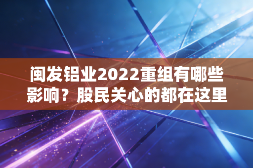 闽发铝业2022重组有哪些影响？股民关心的都在这里了！