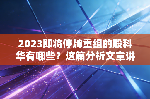2023即将停牌重组的股科华有哪些？这篇分析文章讲透了！