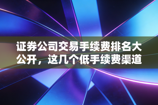 证券公司交易手续费排名大公开，这几个低手续费渠道别错过！