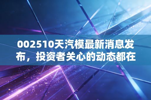 002510天汽模最新消息发布，投资者关心的动态都在这里